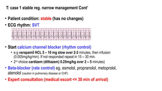 T: case 1 stable reg. narrow management Cont’
• Patient condition: stable (has no changes)
• ECG rhythm: SVT
• Start calcium channel blocker (rhythm control)
• e.g verapamil HCL 5 – 10 mg slow over 2-3 minutes, then infusion
(0.005mg/kg/min). If not responded repeat in 15 – 30 min.
• 2nd
choice cardizem (diltiazem) 0.25mg/kg over 2 – 5 minutes)
• Beta-blocker (rate control) eg, esmolol, propranolol, metoprolol,
atenolol (caution in pulmonary disease or CHF)
• Expert consultation (medical escort <= 30 min of arrival)
 
