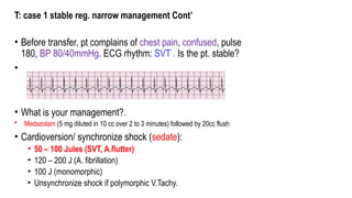 T: case 1 stable reg. narrow management Cont’
• Before transfer, pt complains of chest pain, confused, pulse
180, BP 80/40mmHg. ECG rhythm: SVT . Is the pt. stable?
•
• What is your management?.
• Medazolam (5 mg diluted in 10 cc over 2 to 3 minutes) followed by 20cc flush
• Cardioversion/ synchronize shock (sedate):
• 50 – 100 Jules (SVT, A.flutter)
• 120 – 200 J (A. fibrillation)
• 100 J (monomorphic)
• Unsynchronize shock if polymorphic V.Tachy.
 