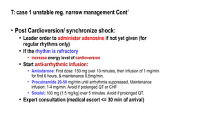 T: case 1 unstable reg. narrow management Cont’
• Post Cardioversion/ synchronize shock:
• Leader order to administer adenosine if not yet given (for
regular rhythms only)
• If the rhythm is refractory
• increase energy level of cardioversion
• Start anti-arrhythmic infusion:
• Amiodarone: First dose: 150 mg over 10 minutes, then infusion of 1 mg/min
for first 6 hours, & maintenance 0.5mg/min.
• Procainamide 20-50 mg/min until arrhythmia suppressed, Maintenance
infusion: 1-4 mg/min. Avoid if prolonged QT or CHF
• Sotalol; 100 mg (1.5 mg/kg) over 5 minutes. Avoid if prolonged QT.
• Expert consultation (medical escort <= 30 min of arrival)
 