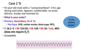Case 2 Ts
• 45 year-old male with a “racing heartbeat” 3 hrs ago
during yard work. Appears: comfortable, no acute
distress. Awake and oriented x3.
• What is your order?
• Primary, Secondary, Hs & Ts:
• Vital Signs, IV/IO, cardiac monitor, blood sugar, SPO2
• T. 36.2 o
C / BP 124/82 / HR 158 / RR 18 / SaO2 88%
(does she require O2?)
• 12 Lead ECG
Is the
patient
stable?
 