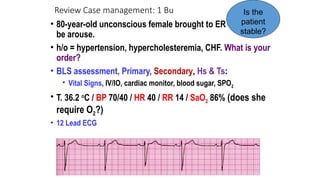 Review Case management: 1 Bu
• 80-year-old unconscious female brought to ER could not
be arouse.
• h/o = hypertension, hypercholesteremia, CHF. What is your
order?
• BLS assessment, Primary, Secondary, Hs & Ts:
• Vital Signs, IV/IO, cardiac monitor, blood sugar, SPO2
• T. 36.2 o
C / BP 70/40 / HR 40 / RR 14 / SaO2 86% (does she
require O2?)
• 12 Lead ECG
Is the
patient
stable?
 