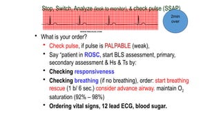 Stop, Switch, Analyze (look to monitor), & check pulse (SSAP)
• What is your order?
• Check pulse, if pulse is PALPABLE (weak),
• Say “patient in ROSC, start BLS assessment, primary,
secondary assessment & Hs & Ts by:
• Checking responsiveness
• Checking breathing (if no breathing), order: start breathing
rescue (1 b/ 6 sec.) consider advance airway. maintain O2
saturation (92% – 98%)
• Ordering vital signs, 12 lead ECG, blood sugar.
2min
over
 