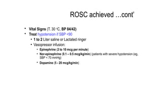 ROSC achieved …cont’
• Vital Signs (T. 30 o
C, BP 84/42)
• Treat hypotension if SBP <90
• 1 to 2 Liter saline or Lactated ringer
• Vasopressor infusion:
• Epinephrine (2 to 10 mcg per minute)
• Nor-epinephrine (0.1 – 0.5 mcg/kg/min) (patients with severe hypotension (eg,
SBP < 70 mmHg)
• Dopamine (5 - 20 ­
­
­
mcg/kg/min)
 