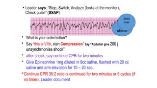 • Leader says: “Stop, Switch, Analyze (looks at the monitor),
Check pulse” (SSAP)
• What is your order/action?
• Say “this is V.fib, start Compression” Say “Abdullah give 200 j
unsynchrnonise shock”
• after shock, say continue CPR for two minutes
• Give Epinephrine 1mg diluted in 9cc saline, flushed with 20 cc
saline and arm elevation for 10 – 20 sec.
•Continue CPR 30:2 ratio is continued for two minutes or 5 cycles (if
no timer). Leader document
2nd
shock
2min
over
 