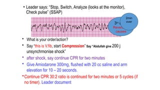 • Leader says: “Stop, Switch, Analyze (looks at the monitor),
Check pulse” (SSAP)
• What is your order/action?
• Say “this is V.fib, start Compression” Say “Abdullah give 200 j
unsynchrnonise shock”
• after shock, say continue CPR for two minutes
• Give Amiodarone 300mg, flushed with 20 cc saline and arm
elevation for 10 – 20 seconds.
•Continue CPR 30:2 ratio is continued for two minutes or 5 cycles (if
no timer). Leader document
3rd
shock
Reversible
causes
2min
over
 
