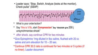• Leader says: “Stop, Switch, Analyze (looks at the monitor),
Check pulse” (SSAP)
• What is your order/action?
• Say “this is V.fib, start Compression” Say “Abdullah give 200 j
unsynchrnonise shock”
• after shock, say continue CPR for two minutes
•Give Epinephrine 1mg diluted in 9cc saline, flushed with 20 cc
saline and arm elevation for 10 – 20 sec.
•Continue CPR 30:2 ratio is continued for two minutes or 5 cycles (if
no timer). Leader document
6th
shock
2min
over
 