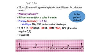 Case 3 Bu
• 28 yrs old man with syncopal episode, took diltiazem for unknown
reason:
• What is your order?
• BLS assessment (has a pulse & breath)
• Primary, Secondary, Hs & Ts:
• Vital Signs, SPO2, IV/IO, cardiac monitor, blood sugar
• T. 36.5 o
C / BP 80/48 / HR 30 / RR16 / SaO2 92% (does she
require O2?)
• 12 Lead ECG
Is the
patient
stable?
 