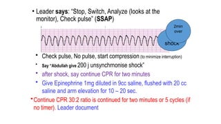 • Leader says: “Stop, Switch, Analyze (looks at the
monitor), Check pulse” (SSAP)
• Check pulse, No pulse, start compression (to minimize interruption)
• Say “Abdullah give 200 j unsynchrnonise shock”
• after shock, say continue CPR for two minutes
• Give Epinephrine 1mg diluted in 9cc saline, flushed with 20 cc
saline and arm elevation for 10 – 20 sec.
•Continue CPR 30:2 ratio is continued for two minutes or 5 cycles (if
no timer). Leader document
2nd
shock
2min
over
 