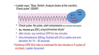 • Leader says: “Stop, Switch, Analyze (looks at the monitor),
Check pulse” (SSAP)
• Check pulse, No pulse, start compression (to minimize interruption)
• Say “Abdullah give 200 j unsynchrnonise shock”
• after shock, say continue CPR for two minutes
• Give Amiodarone 300mg, flushed with 20 cc saline and arm
elevation for 10 – 20 seconds.
•Continue CPR 30:2 ratio is continued for two minutes or 5 cycles (if
no timer). Leader document
3rd
shock
Reversible
causes
2min
over
 