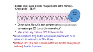 • Leader says: “Stop, Switch, Analyze (looks at the monitor),
Check pulse” (SSAP)
• Check pulse, No pulse, start compression (to minimize interruption)
• Say “Abdullah give 200 j unsynchrnonise shock”
• after shock, say continue CPR for two minutes
•Give Epinephrine 1mg diluted in 9cc saline, flushed with 20 cc
saline and arm elevation for 10 – 20 sec.
•Continue CPR 30:2 ratio is continued for two minutes or 5 cycles (if
no timer). Leader document
4th
shock
2min
over
 
