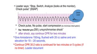 • Leader says: “Stop, Switch, Analyze (looks at the monitor),
Check pulse” (SSAP)
• Check pulse, No pulse, start compression (to minimize interruption)
• Say “Abdullah give 200 j unsynchrnonise shock”
• after shock, say continue CPR for two minutes
•Give Amiodarone 150mg, flushed with 20 cc saline and arm
elevation for 10 – 20 seconds.
•Continue CPR 30:2 ratio is continued for two minutes or 5 cycles (if
no timer). Leader document
5th
shock
2min
over
 