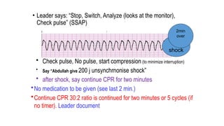 • Leader says: “Stop, Switch, Analyze (looks at the monitor),
Check pulse” (SSAP)
• Check pulse, No pulse, start compression (to minimize interruption)
• Say “Abdullah give 200 j unsynchrnonise shock”
• after shock, say continue CPR for two minutes
•No medication to be given (see last 2 min.)
•Continue CPR 30:2 ratio is continued for two minutes or 5 cycles (if
no timer). Leader document
7th
shock
2min
over
 