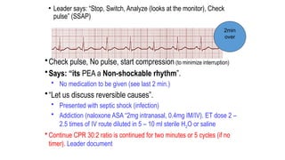 • Leader says: “Stop, Switch, Analyze (looks at the monitor), Check
pulse” (SSAP)
•Check pulse, No pulse, start compression (to minimize interruption)
•Says: “its PEA a Non-shockable rhythm”.
• No medication to be given (see last 2 min.)
•“Let us discuss reversible causes”.
• Presented with septic shock (infection)
• Addiction (naloxone ASA “2mg intranasal, 0.4mg IM/IV). ET dose 2 –
2.5 times of IV route diluted in 5 – 10 ml sterile H2O or saline
• Continue CPR 30:2 ratio is continued for two minutes or 5 cycles (if no
timer). Leader document
2min
over
 