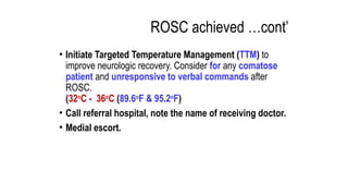 ROSC achieved …cont’
• Initiate Targeted Temperature Management (TTM) to
improve neurologic recovery. Consider for any comatose
patient and unresponsive to verbal commands after
ROSC.
(32o
C - 36o
C (89.6o
F & 95.2o
F)
• Call referral hospital, note the name of receiving doctor.
• Medial escort.
 