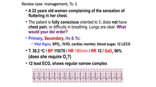 Review case management, Ts: 1
• A 22 years old women complaining of the sensation of
fluttering in her chest.
• The patient is fully conscious oriented to 3, does not have
chest pain, or difficulty in breathing. Lungs are clear. What
would your do/ order?
• Primary, Secondary, Hs & Ts:
• Vital Signs, SPO2 , IV/IO, cardiac monitor, blood sugar, 12 LECG
• T. 36.2 o
C / BP 110/70 / HR 180/min / RR 12 / SaO2 90%
(does she require O2?)
• 12 lead ECG, shows regular narrow complex
 