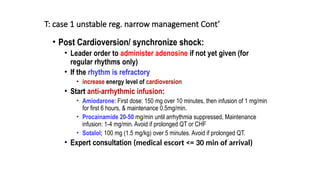 T: case 1 unstable reg. narrow management Cont’
• Post Cardioversion/ synchronize shock:
• Leader order to administer adenosine if not yet given (for
regular rhythms only)
• If the rhythm is refractory
• increase energy level of cardioversion
• Start anti-arrhythmic infusion:
• Amiodarone: First dose: 150 mg over 10 minutes, then infusion of 1 mg/min
for first 6 hours, & maintenance 0.5mg/min.
• Procainamide 20-50 mg/min until arrhythmia suppressed, Maintenance
infusion: 1-4 mg/min. Avoid if prolonged QT or CHF
• Sotalol; 100 mg (1.5 mg/kg) over 5 minutes. Avoid if prolonged QT.
• Expert consultation (medical escort <= 30 min of arrival)
 