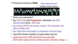 • Pt becomes unconscious, Order:
• What is your order/action?
• Say “this is V.fib, start Compression”, abdulsalam, give 200 j
unsynchrnonise shock. after shock,
• say continue CPR for two minutes, maintain 110 compression rate,
allow complete recoil.
• Say “insert IO/IV if not inserted, no medication in the first shock.
• Insert OPA maintain ventilation to create visible chest rise.
• Leader document in CPR checklist (if no enough staff)
(ECG rhythm, types of shock, number of joules, medication, dosage…)
“check responsiveness”
• Cardiac monitor shows:
 