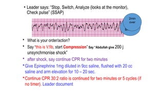 • Leader says: “Stop, Switch, Analyze (looks at the monitor),
Check pulse” (SSAP)
• What is your order/action?
• Say “this is V.fib, start Compression” Say “Abdullah give 200 j
unsynchrnonise shock”
• after shock, say continue CPR for two minutes
•Give Epinephrine 1mg diluted in 9cc saline, flushed with 20 cc
saline and arm elevation for 10 – 20 sec.
•Continue CPR 30:2 ratio is continued for two minutes or 5 cycles (if
no timer). Leader document
4th
shock
2min
over
 