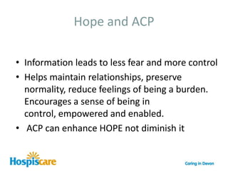 What is Advance Care Planning?ACP is a process of discussion between an individual and their care providers irrespective of discipline The difference between ACP and general care planning is ACP usually takes place in the context of an anticipated deterioration in the individual’s condition in the future Preferred Priorities of care (PPC) is the documentation used to record an advance care plan