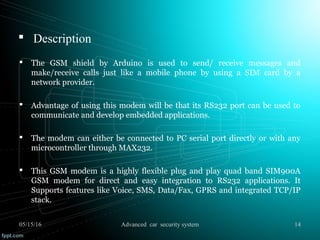  Description
 The GSM shield by Arduino is used to send/ receive messages and
make/receive calls just like a mobile phone by using a SIM card by a
network provider.
 Advantage of using this modem will be that its RS232 port can be used to
communicate and develop embedded applications.
 The modem can either be connected to PC serial port directly or with any
microcontroller through MAX232.
 This GSM modem is a highly flexible plug and play quad band SIM900A
GSM modem for direct and easy integration to RS232 applications. It
Supports features like Voice, SMS, Data/Fax, GPRS and integrated TCP/IP
stack.
05/15/16 14Advanced car security system
 