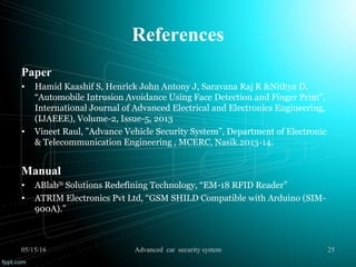 References
Paper
• Hamid Kaashif S, Henrick John Antony J, Saravana Raj R &Nithya D,
“Automobile Intrusion Avoidance Using Face Detection and Finger Print”,
International Journal of Advanced Electrical and Electronics Engineering,
(IJAEEE), Volume-2, Issue-5, 2013
• Vineet Raul, ”Advance Vehicle Security System”, Department of Electronic
& Telecommunication Engineering , MCERC, Nasik.2013-14.
Manual
• ABlabTM
Solutions Redefining Technology, “EM-18 RFID Reader”
• ATRIM Electronics Pvt Ltd, “GSM SHILD Compatible with Arduino (SIM-
900A).”
05/15/16 25Advanced car security system
 