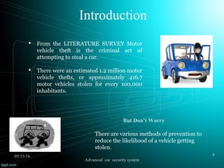 Introduction
But Don’t Worry
There are various methods of prevention to
reduce the likelihood of a vehicle getting
stolen.
 From the LITERATURE SURVEY Motor
vehicle theft is the criminal act of
attempting to steal a car.
 There were an estimated 1.2 million motor
vehicle thefts, or approximately 416.7
motor vehicles stolen for every 100,000
inhabitants.
05/15/16 4
Advanced car security system
 