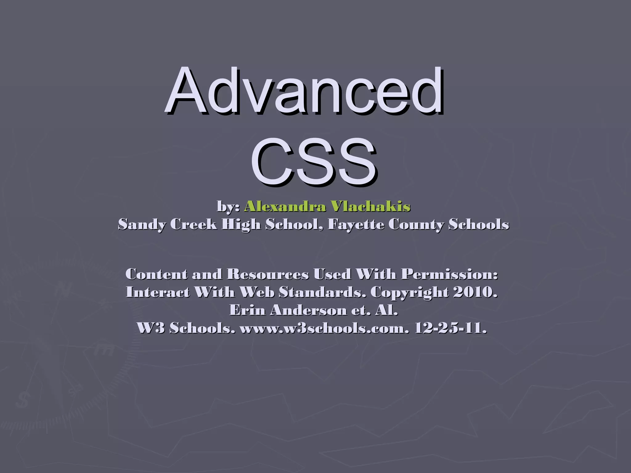 Advanced  CSS by:  Alexandra Vlachakis Sandy Creek High School, Fayette County Schools Content and Resources Used With Permission:  Interact With Web Standards. Copyright 2010.  Erin Anderson et. Al. W3 Schools. www.w3schools.com. 12-25-11.  