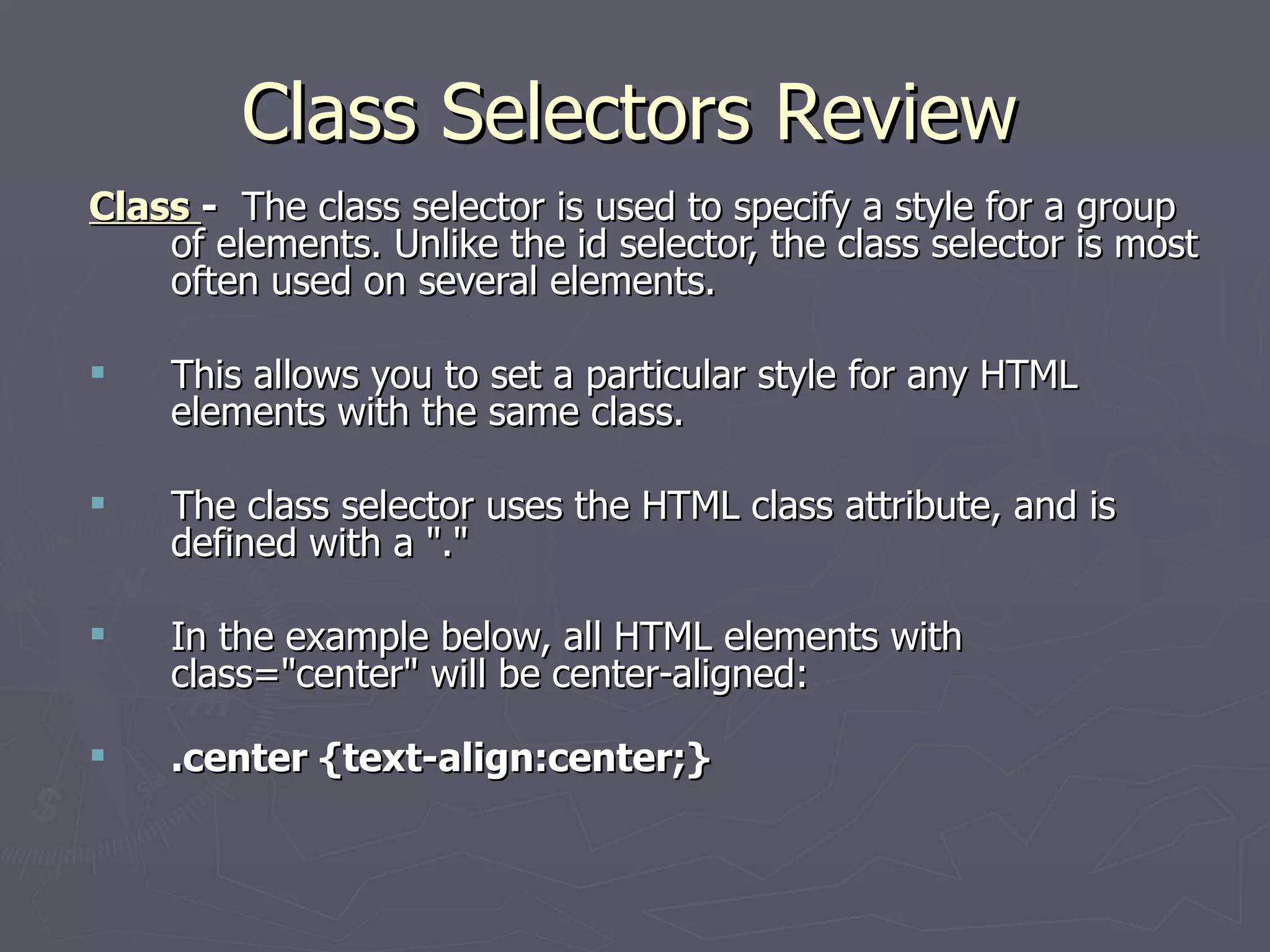 Class Selectors Review Class  -   The class selector is used to specify a style for a group of elements. Unlike the id selector, the class selector is most often used on several elements.  This allows you to set a particular style for any HTML elements with the same class.  The class selector uses the HTML class attribute, and is defined with a &quot;.&quot;  In the example below, all HTML elements with class=&quot;center&quot; will be center-aligned: .center {text-align:center;} 