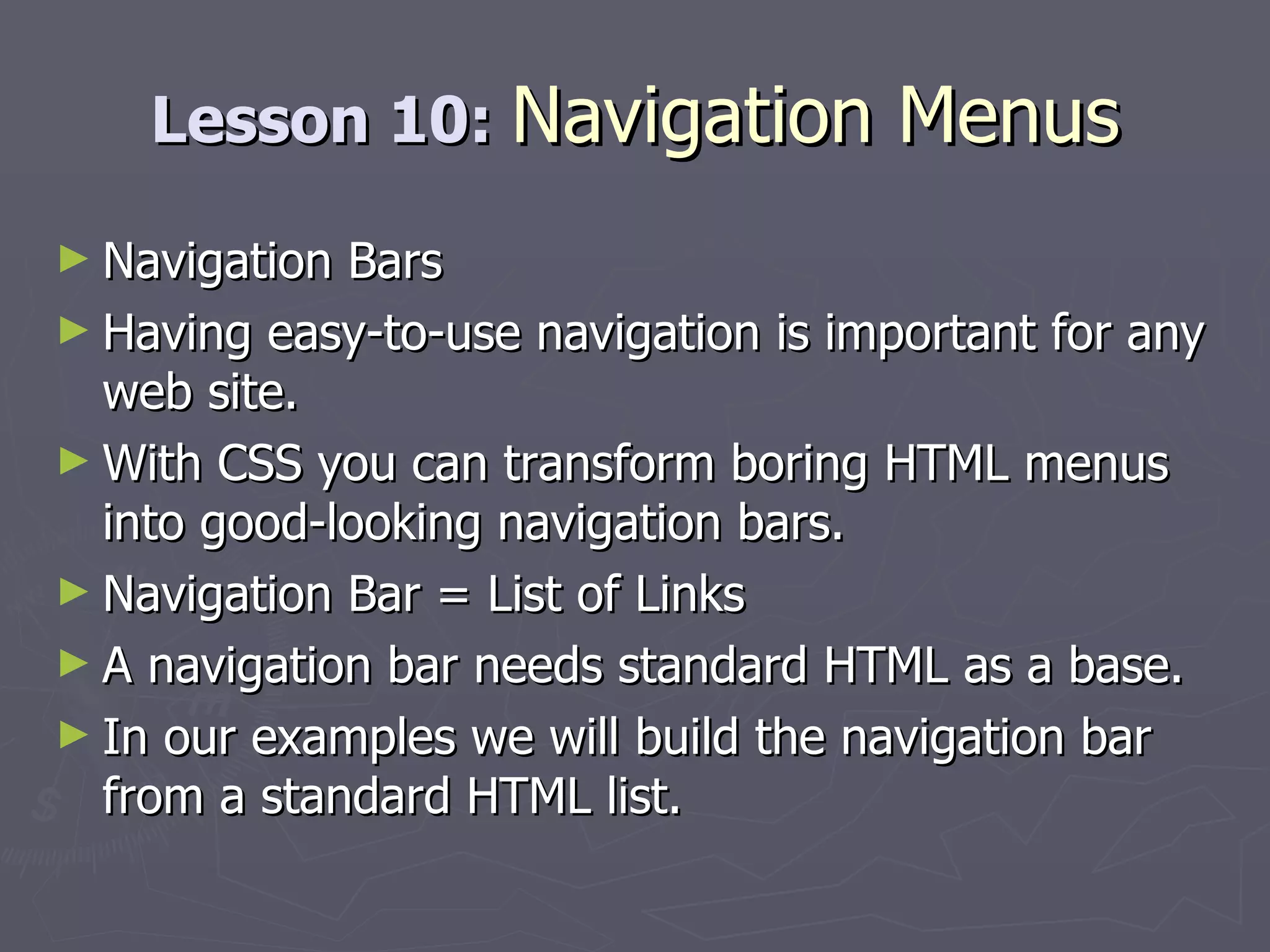 Lesson 10:  Navigation Menus Navigation Bars Having easy-to-use navigation is important for any web site. With CSS you can transform boring HTML menus into good-looking navigation bars. Navigation Bar = List of Links A navigation bar needs standard HTML as a base. In our examples we will build the navigation bar from a standard HTML list. 
