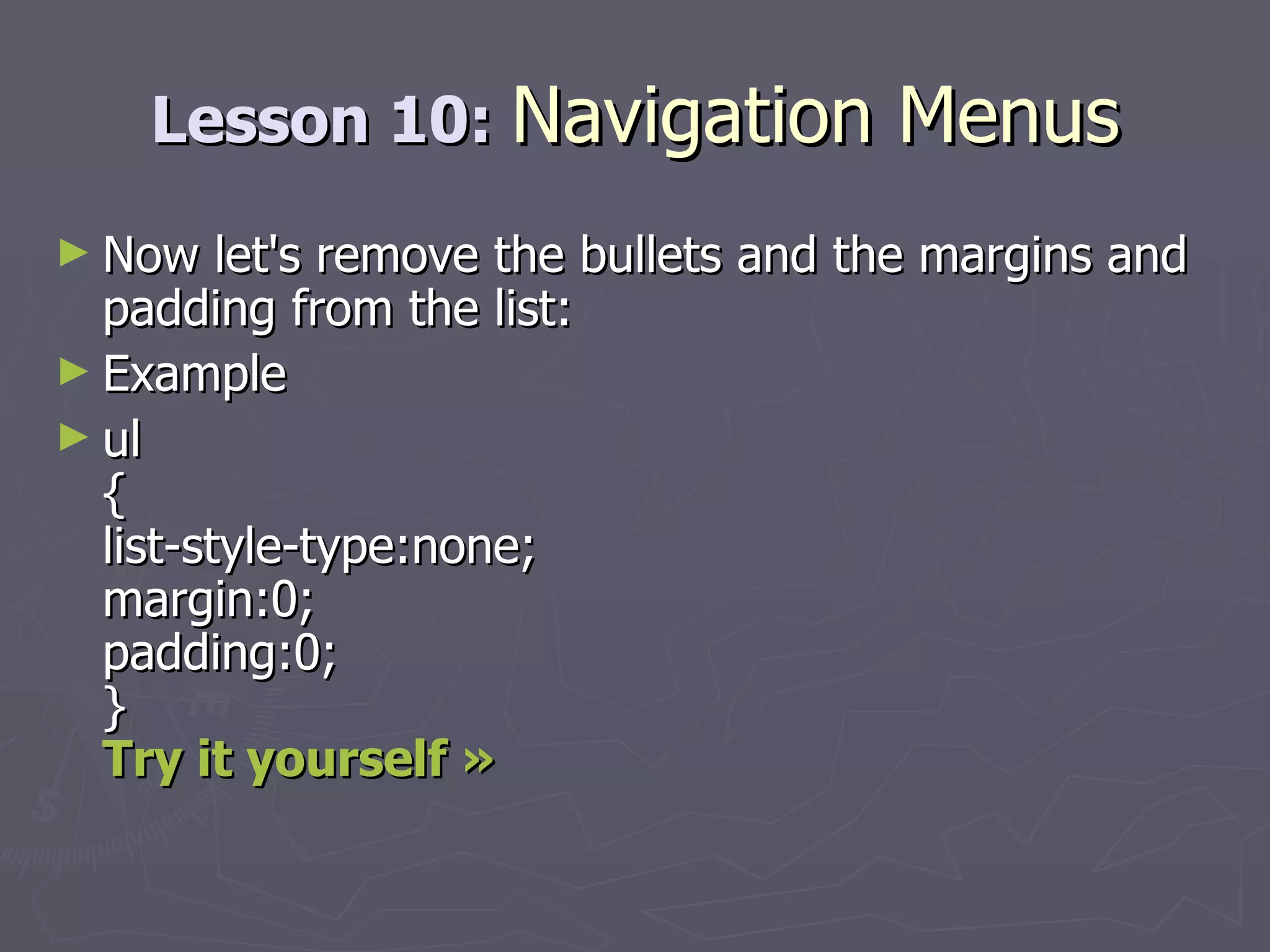 Lesson 10:  Navigation Menus Now let's remove the bullets and the margins and padding from the list: Example ul { list-style-type:none; margin:0; padding:0; } Try it yourself » 