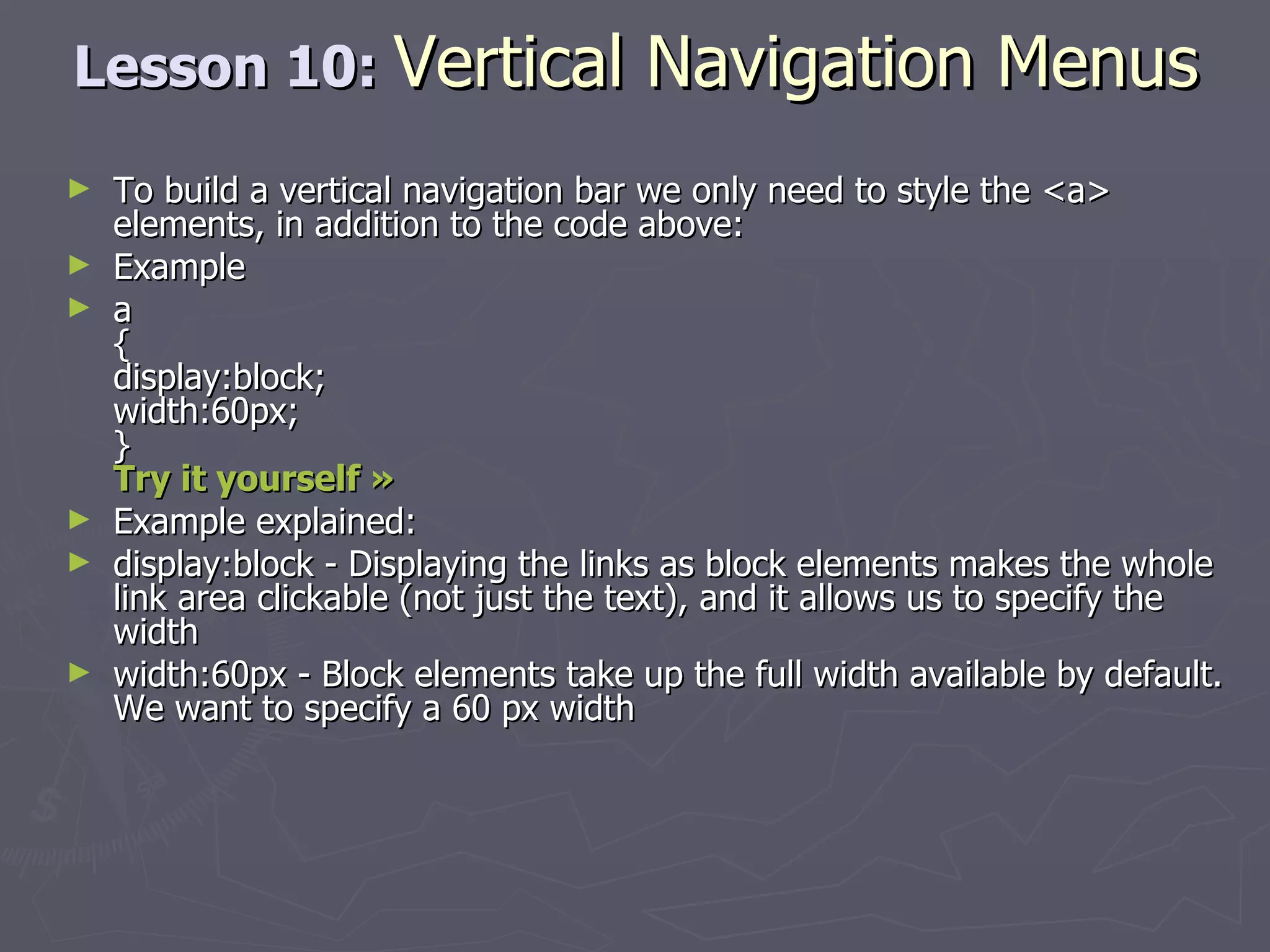 Lesson 10:  Vertical Navigation Menus To build a vertical navigation bar we only need to style the <a> elements, in addition to the code above: Example a { display:block; width:60px; } Try it yourself »   Example explained: display:block - Displaying the links as block elements makes the whole link area clickable (not just the text), and it allows us to specify the width  width:60px - Block elements take up the full width available by default. We want to specify a 60 px width 