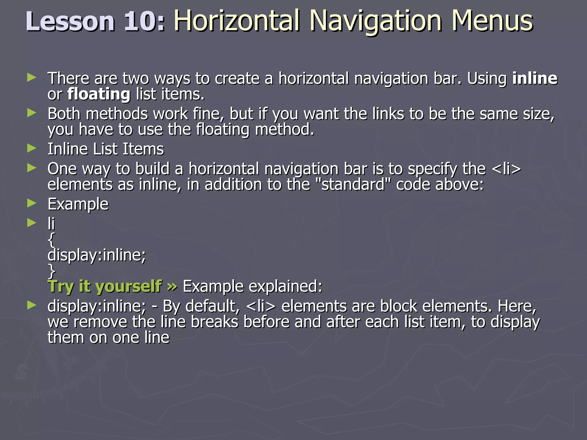 Lesson 10:  Horizontal Navigation Menus   There are two ways to create a horizontal navigation bar. Using  inline  or  floating  list items. Both methods work fine, but if you want the links to be the same size, you have to use the floating method. Inline List Items One way to build a horizontal navigation bar is to specify the <li> elements as inline, in addition to the &quot;standard&quot; code above: Example li { display:inline; } Try it yourself »  Example explained: display:inline; - By default, <li> elements are block elements. Here, we remove the line breaks before and after each list item, to display them on one line 