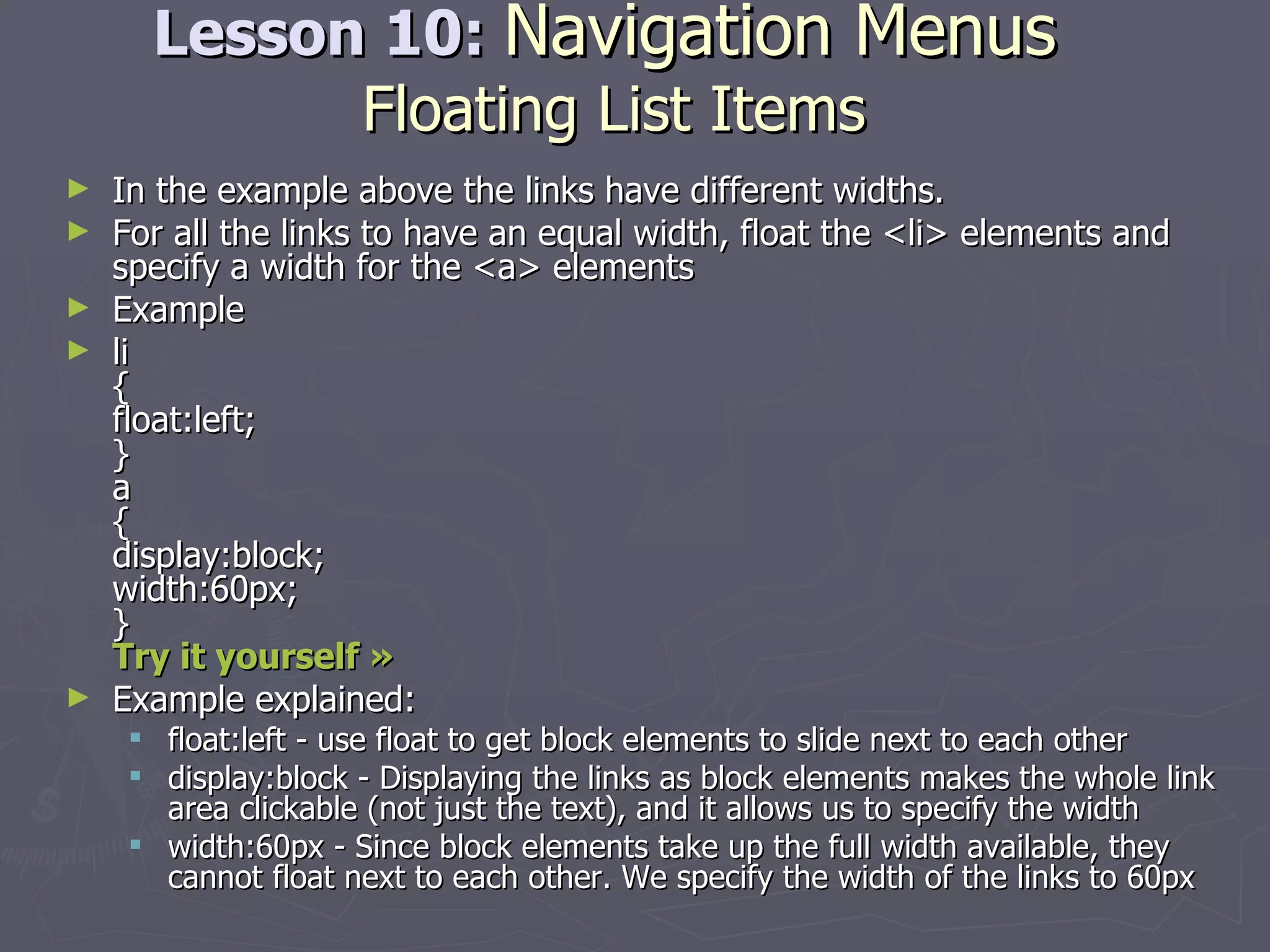 Lesson 10:  Navigation Menus   Floating List Items In the example above the links have different widths. For all the links to have an equal width, float the <li> elements and specify a width for the <a> elements Example li { float:left; } a { display:block; width:60px; } Try it yourself »   Example explained: float:left - use float to get block elements to slide next to each other  display:block - Displaying the links as block elements makes the whole link area clickable (not just the text), and it allows us to specify the width  width:60px - Since block elements take up the full width available, they cannot float next to each other. We specify the width of the links to 60px 