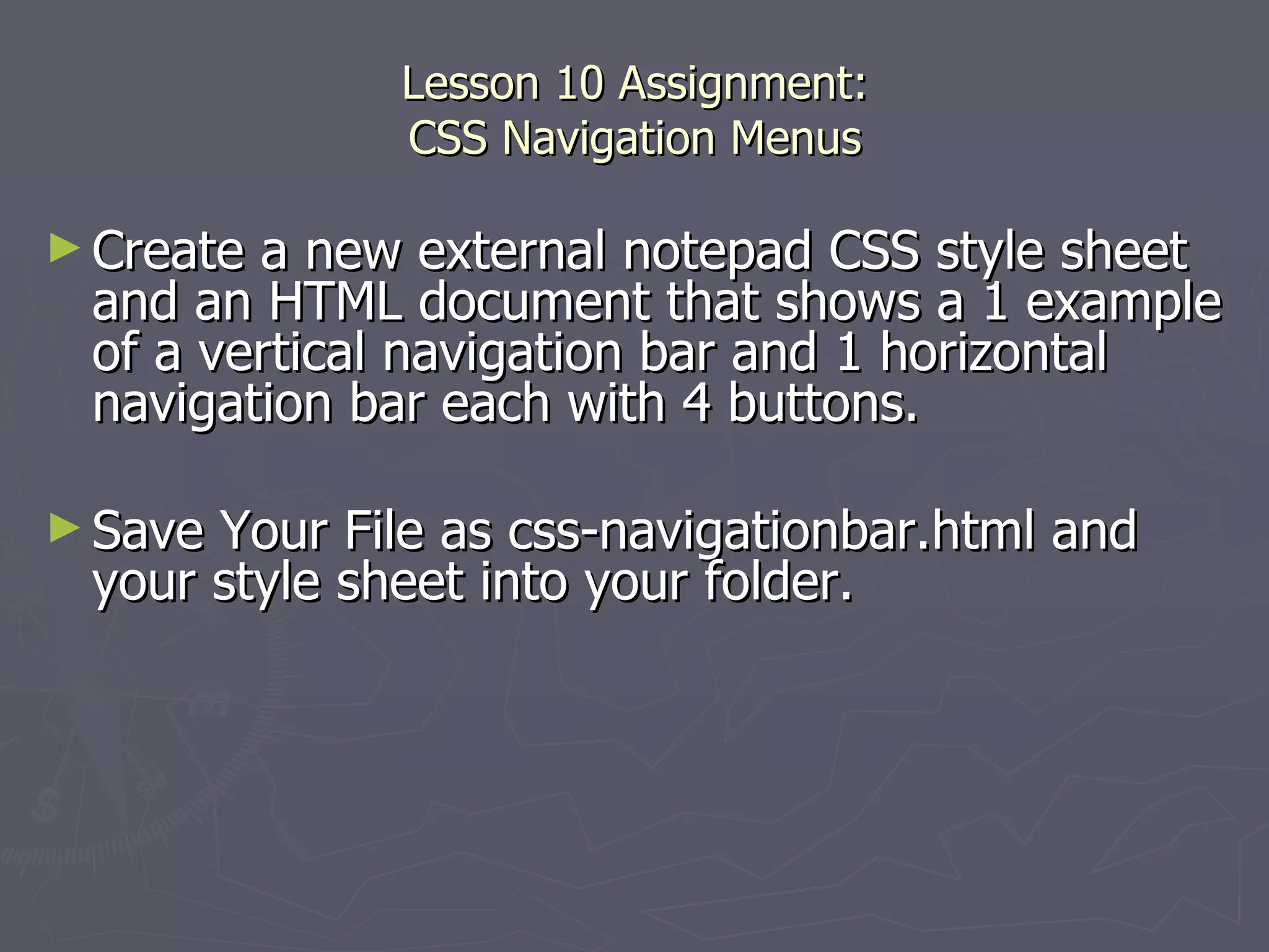 Lesson 10 Assignment: CSS Navigation Menus Create a new external notepad CSS style sheet and an HTML document that shows a 1 example of a vertical navigation bar and 1 horizontal navigation bar each with 4 buttons.  Save Your File as css-navigationbar.html and your style sheet into your folder. 