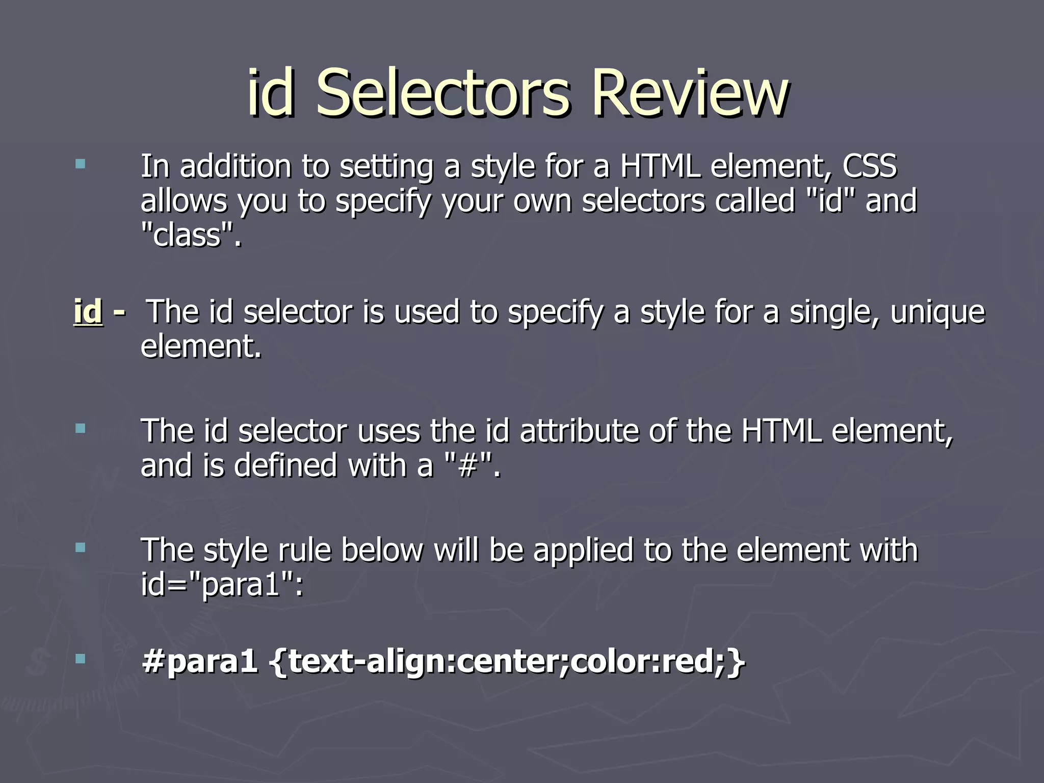 id Selectors Review In addition to setting a style for a HTML element, CSS allows you to specify your own selectors called &quot;id&quot; and &quot;class&quot;. id  -   The id selector is used to specify a style for a single, unique element.  The id selector uses the id attribute of the HTML element, and is defined with a &quot;#&quot;.  The style rule below will be applied to the element with id=&quot;para1&quot;:  #para1 {text-align:center;color:red;} 