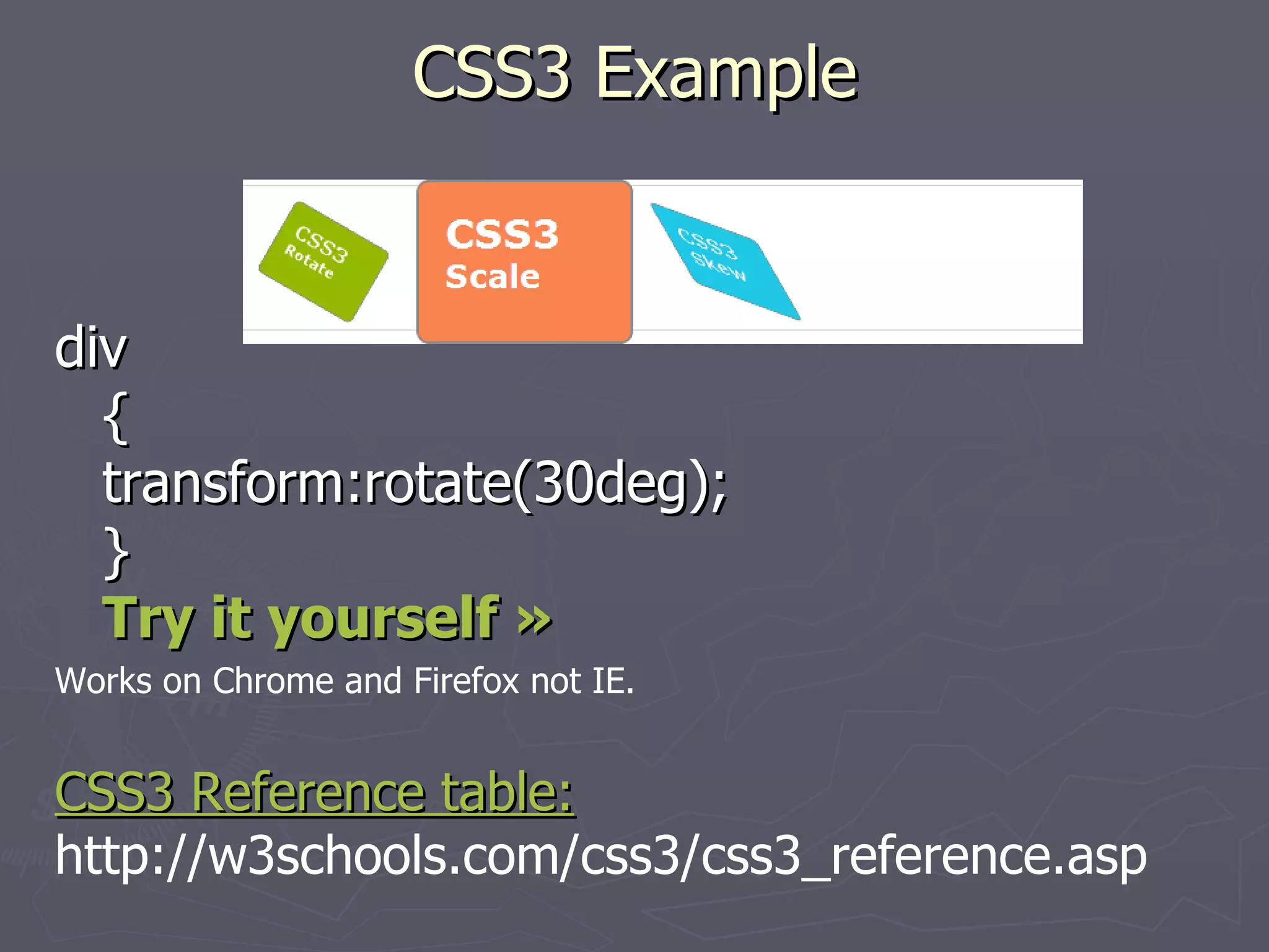 CSS3 Example div { transform:rotate(30deg); } Try it yourself » Works on Chrome and Firefox not IE. CSS3 Reference table: http://w3schools.com/css3/css3_reference.asp 