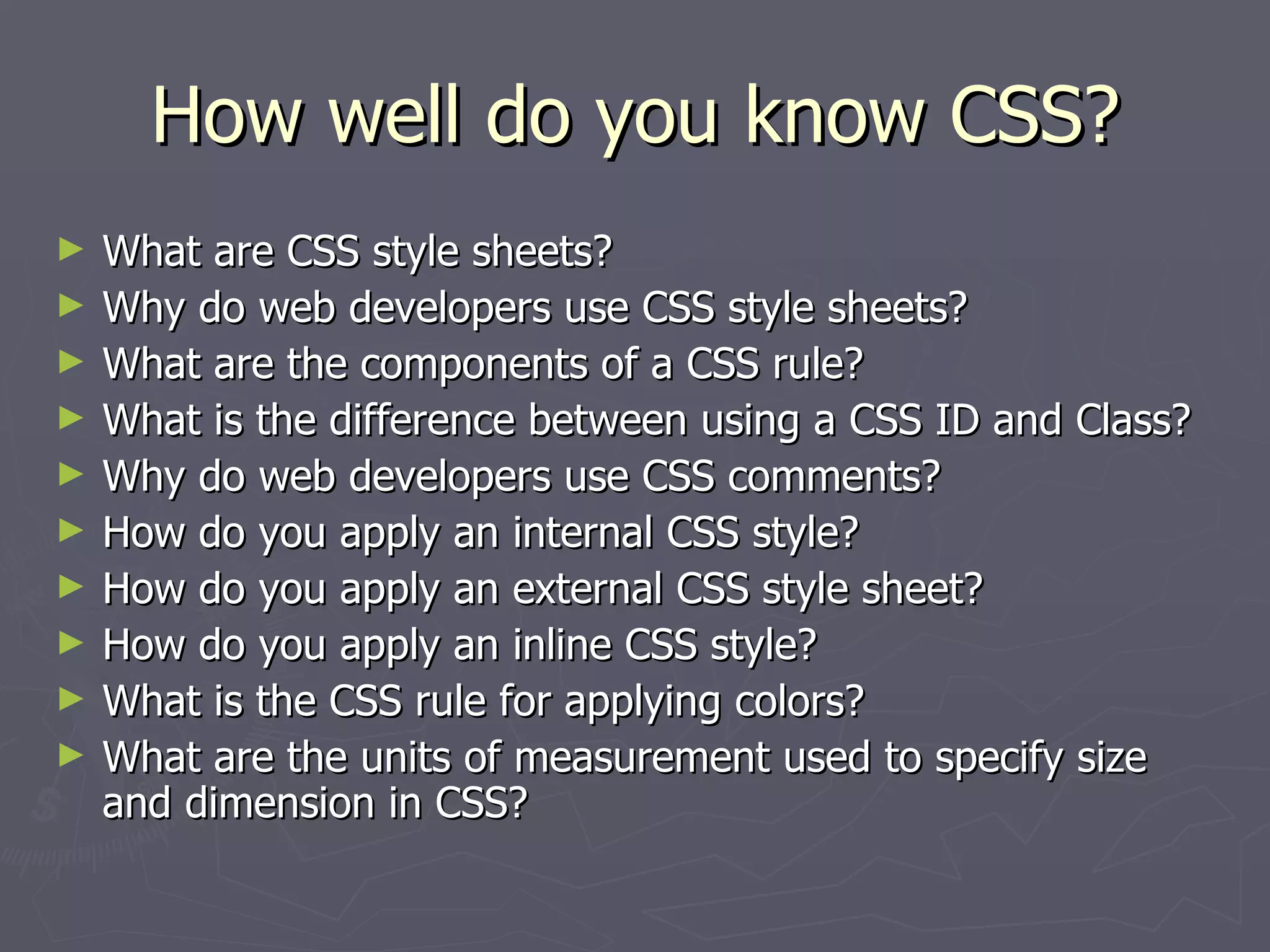 How well do you know CSS? What are CSS style sheets? Why do web developers use CSS style sheets? What are the components of a CSS rule? What is the difference between using a CSS ID and Class? Why do web developers use CSS comments? How do you apply an internal CSS style? How do you apply an external CSS style sheet? How do you apply an inline CSS style? What is the CSS rule for applying colors? What are the units of measurement used to specify size and dimension in CSS? 