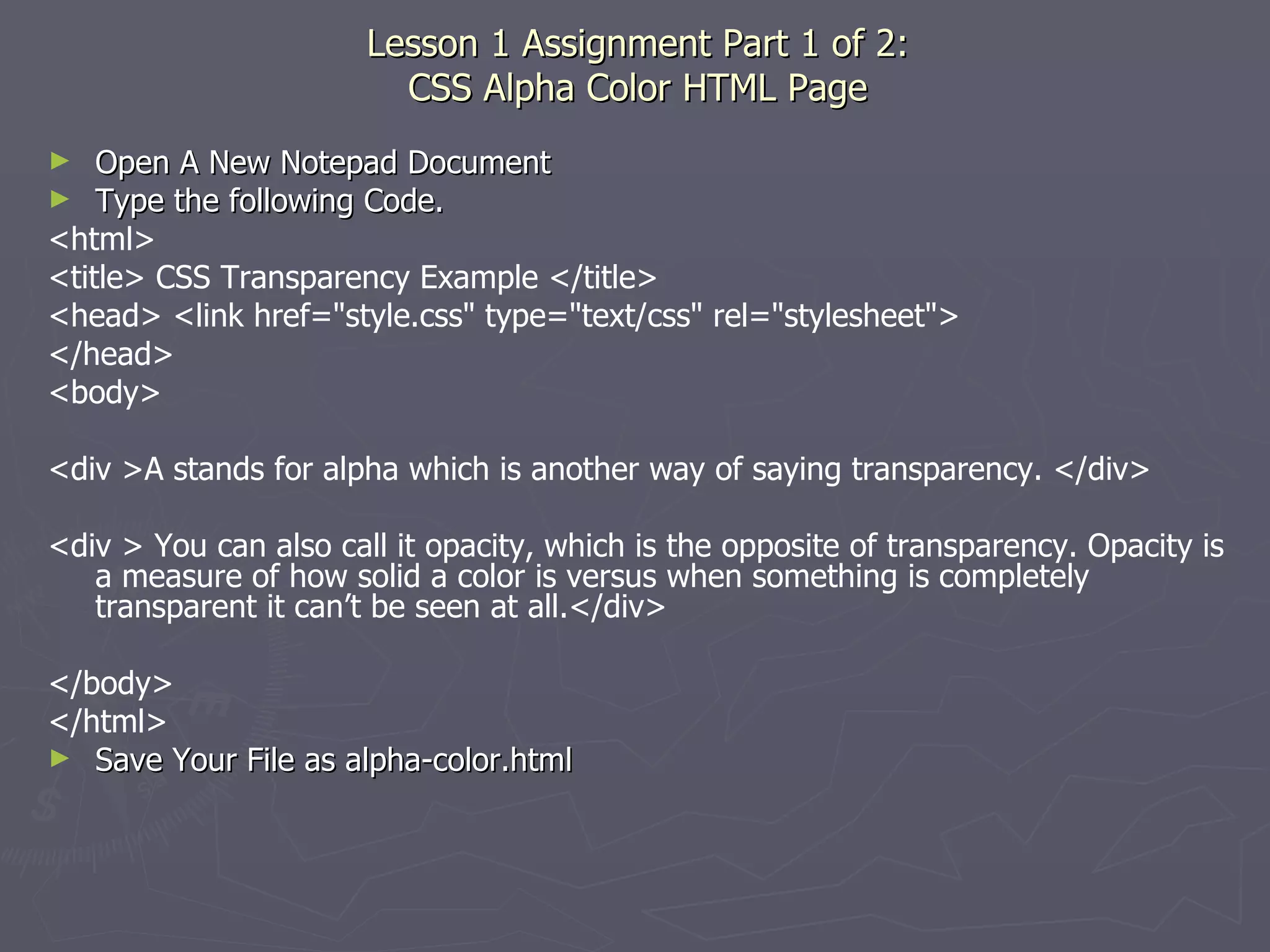 Lesson 1 Assignment Part 1 of 2: CSS Alpha Color HTML Page Open A New Notepad Document Type the following Code. <html> <title> CSS Transparency Example </title> <head> <link href=&quot;style.css&quot; type=&quot;text/css&quot; rel=&quot;stylesheet&quot;> </head> <body> <div >A stands for alpha which is another way of saying transparency. </div> <div > You can also call it opacity, which is the opposite of transparency. Opacity is a measure of how solid a color is versus when something is completely transparent it can’t be seen at all.</div> </body> </html> Save Your File as alpha-color.html 