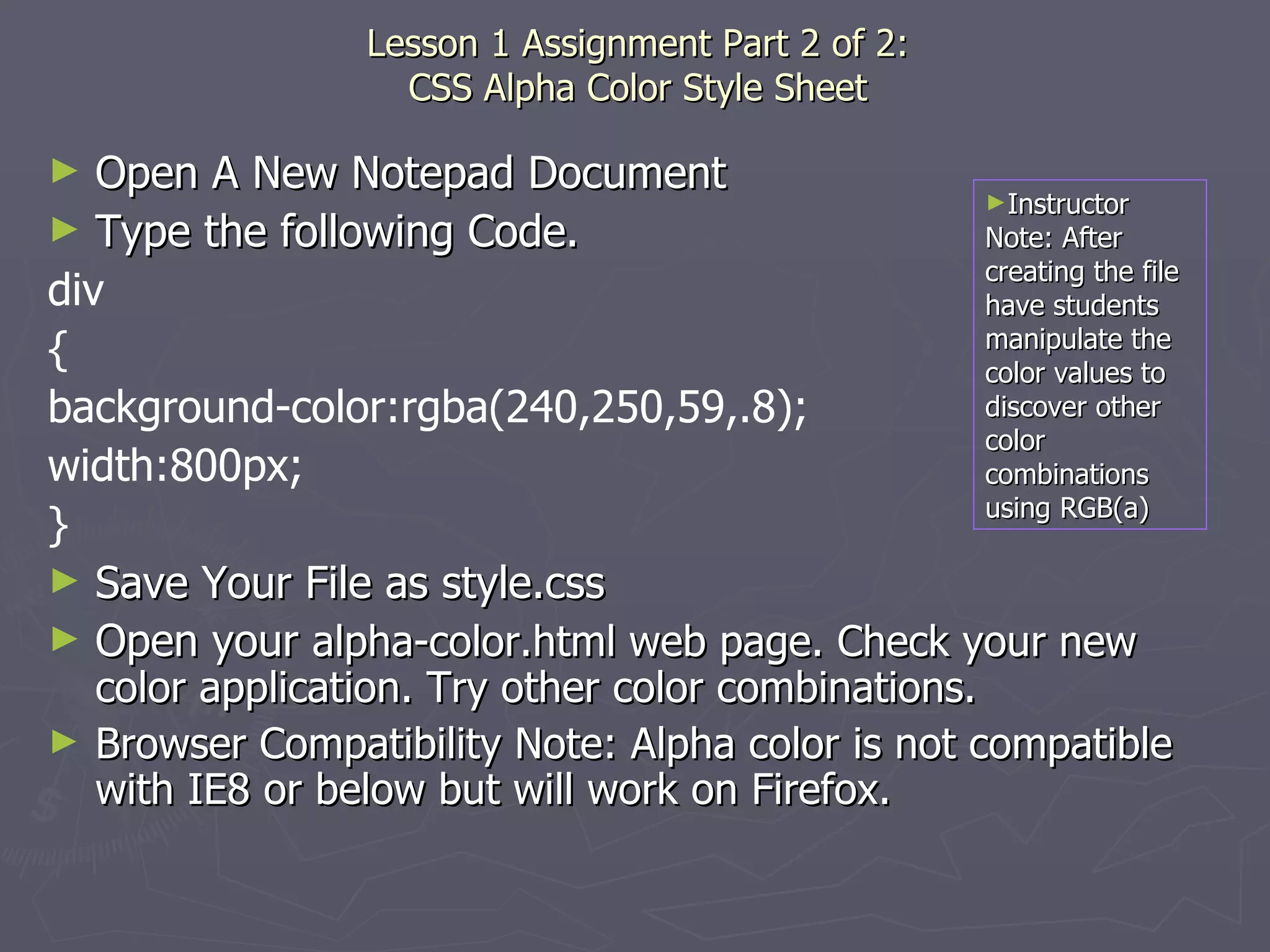   Lesson 1 Assignment Part 2 of 2:  CSS Alpha Color Style Sheet Open A New Notepad Document Type the following Code. div { background-color:rgba(240,250,59,.8); width:800px; } Save Your File as style.css Open your  alpha-color.html web page. Check your new color application. Try other color combinations. Browser Compatibility Note: Alpha color is not compatible with IE8 or below but will work on Firefox. Instructor Note: After creating the file have students manipulate the color values to discover other color combinations using RGB(a) 