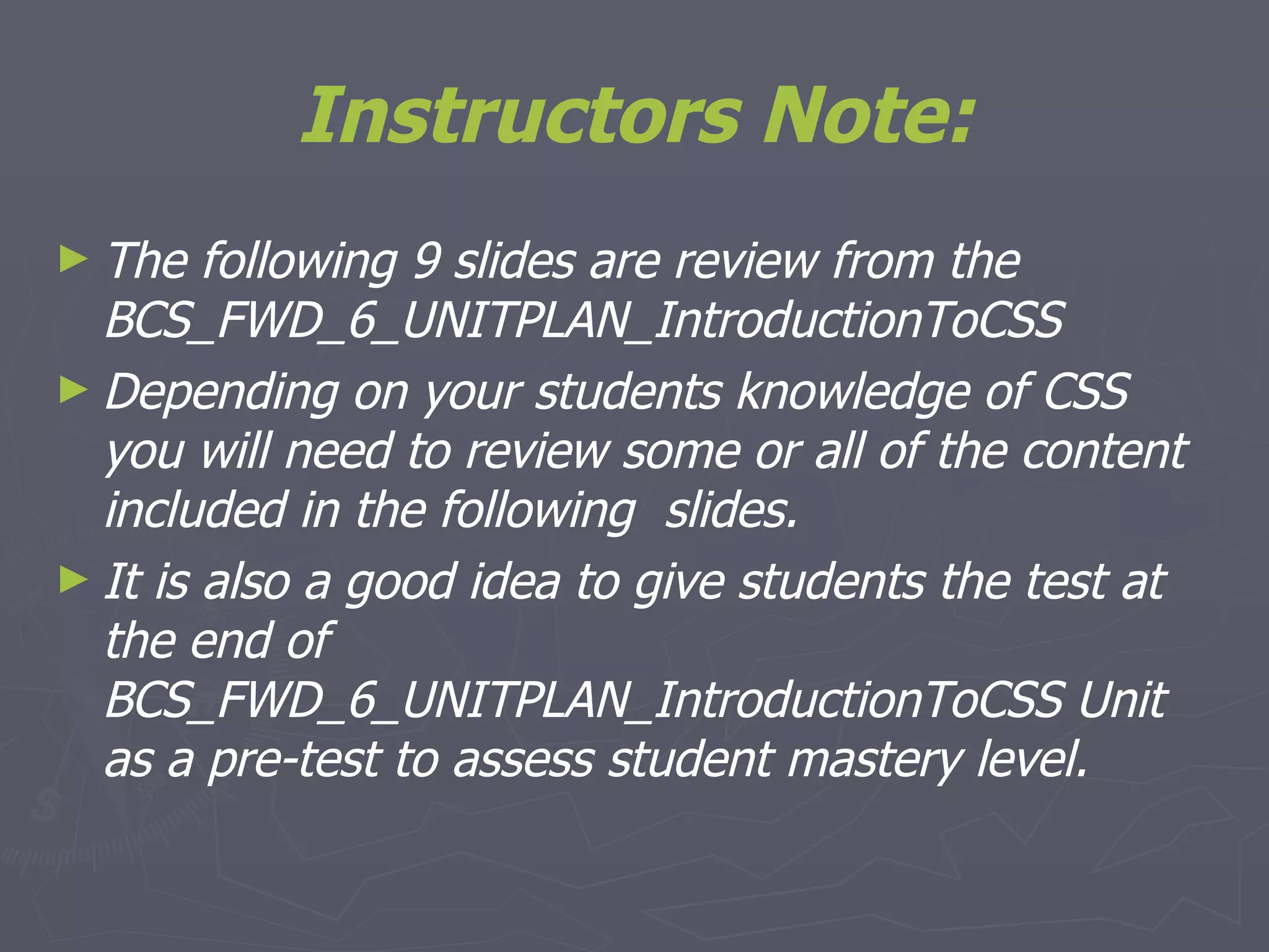 Instructors Note: The following 9 slides are review from the BCS_FWD_6_UNITPLAN_IntroductionToCSS Depending on your students knowledge of CSS you will need to review some or all of the content included in the following  slides. It is also a good idea to give students the test at the end of BCS_FWD_6_UNITPLAN_IntroductionToCSS Unit as a pre-test to assess student mastery level.  