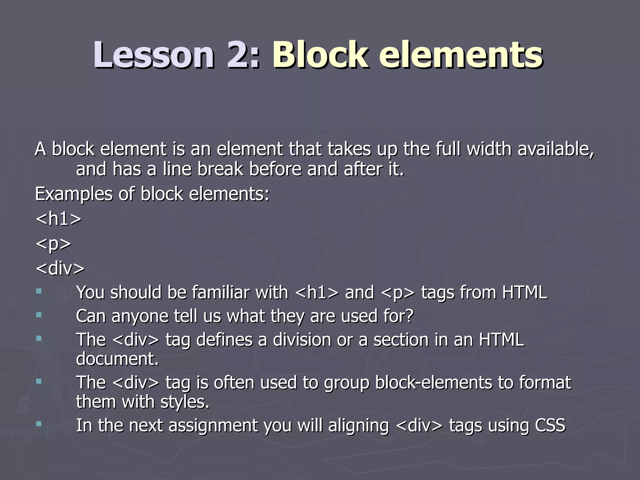 Lesson 2:  Block elements A block element is an element that takes up the full width available, and has a line break before and after it. Examples of block elements: <h1>  <p>  <div> You should be familiar with <h1> and <p> tags from HTML Can anyone tell us what they are used for? The <div> tag defines a division or a section in an HTML document. The <div> tag is often used to group block-elements to format them with styles. In the next assignment you will aligning <div> tags using CSS 