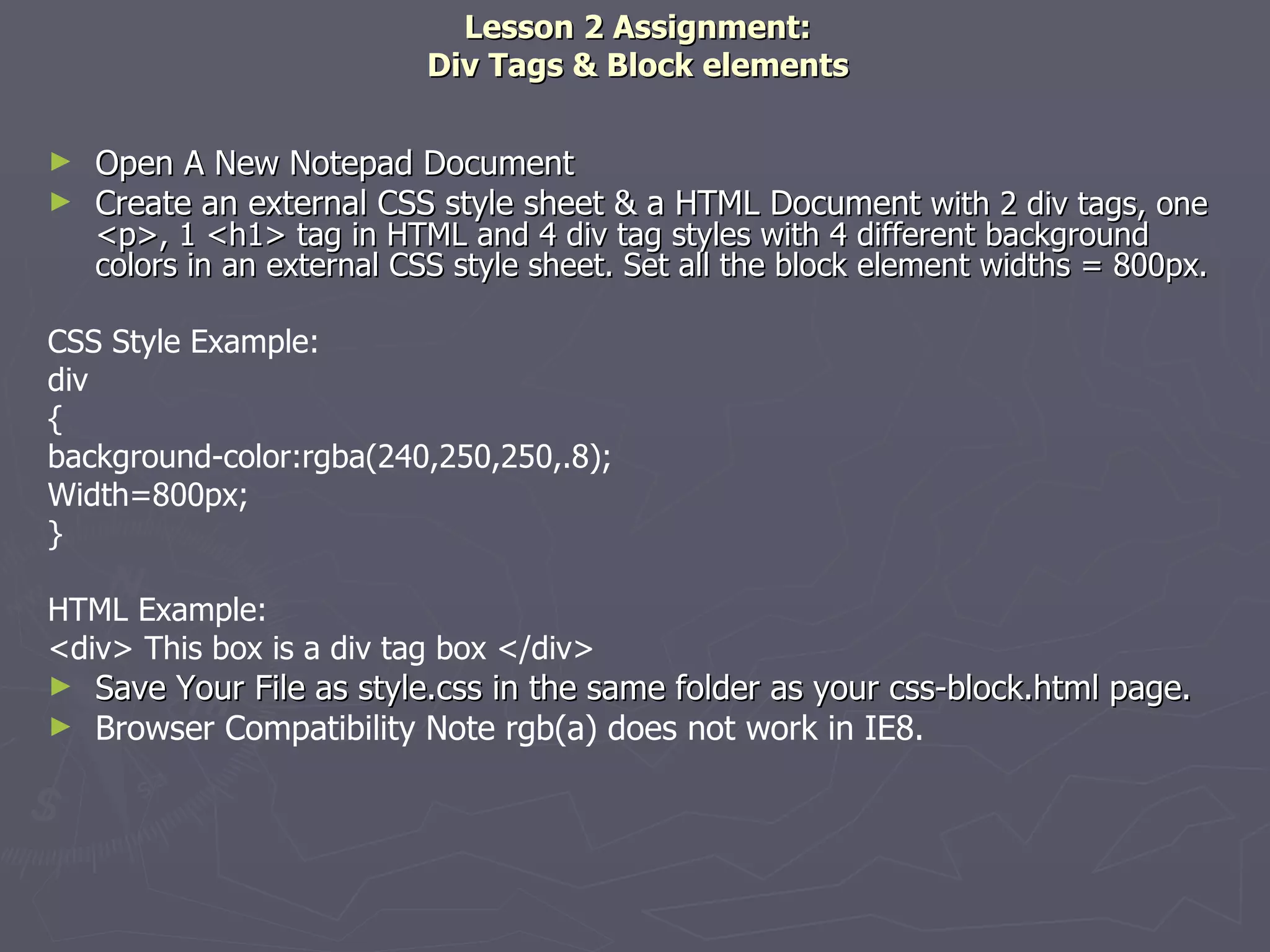 Lesson 2 Assignment: Div Tags & Block elements Open A New Notepad Document Create an external CSS style sheet & a HTML Document  with 2 div tags, one <p>, 1 <h1> tag in HTML and 4 div tag styles with 4 different background colors in an external CSS style sheet. Set all the block element widths = 800px. CSS Style Example: div { background-color:rgba(240,250,250,.8); Width=800px; } HTML Example: <div> This box is a div tag box </div> Save Your File as style.css in the same folder as your css-block.html page.  Browser Compatibility Note rgb(a) does not work in IE8. 