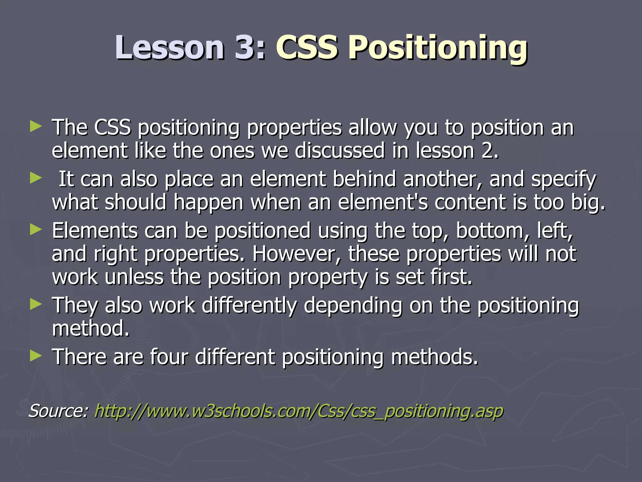 Lesson 3:  CSS Positioning The CSS positioning properties allow you to position an element like the ones we discussed in lesson 2. It can also place an element behind another, and specify what should happen when an element's content is too big. Elements can be positioned using the top, bottom, left, and right properties. However, these properties will not work unless the position property is set first.  They also work differently depending on the positioning method. There are four different positioning methods. Source:  http://www.w3schools.com/Css/css_positioning.asp 