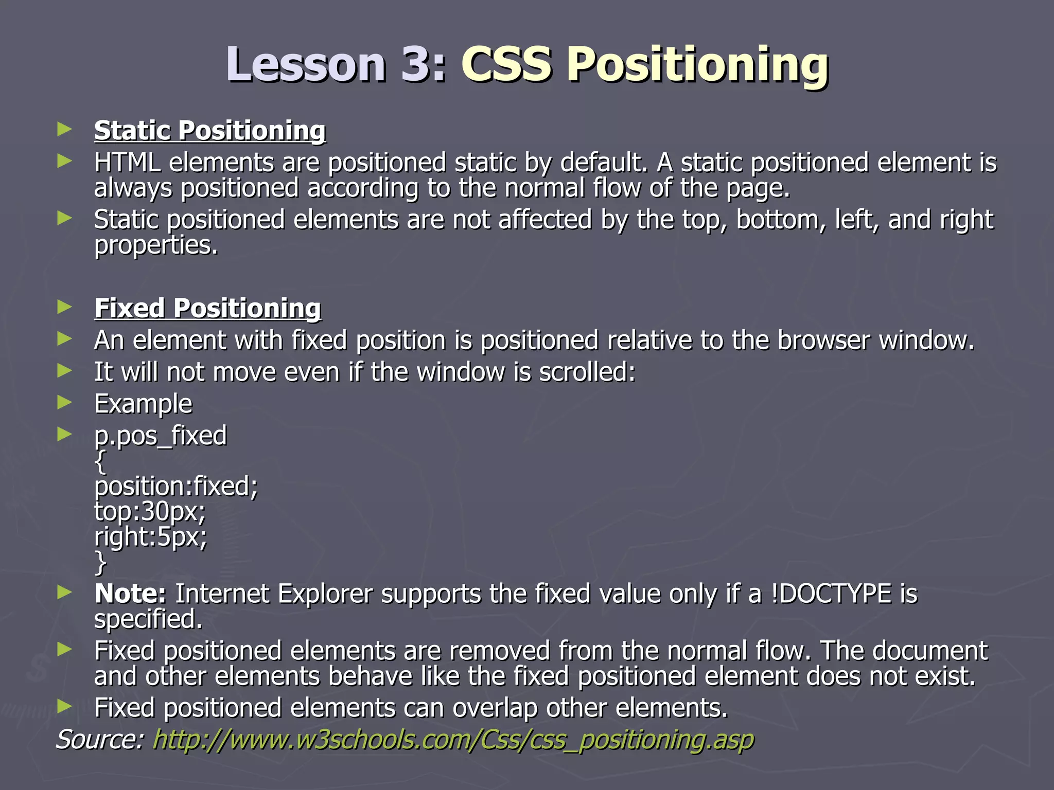 Lesson 3:  CSS Positioning Static Positioning HTML elements are positioned static by default. A static positioned element is always positioned according to the normal flow of the page. Static positioned elements are not affected by the top, bottom, left, and right properties. Fixed Positioning An element with fixed position is positioned relative to the browser window. It will not move even if the window is scrolled: Example p.pos_fixed { position:fixed; top:30px; right:5px; } Note:  Internet Explorer supports the fixed value only if a !DOCTYPE is specified. Fixed positioned elements are removed from the normal flow. The document and other elements behave like the fixed positioned element does not exist. Fixed positioned elements can overlap other elements. Source:  http://www.w3schools.com/Css/css_positioning.asp 