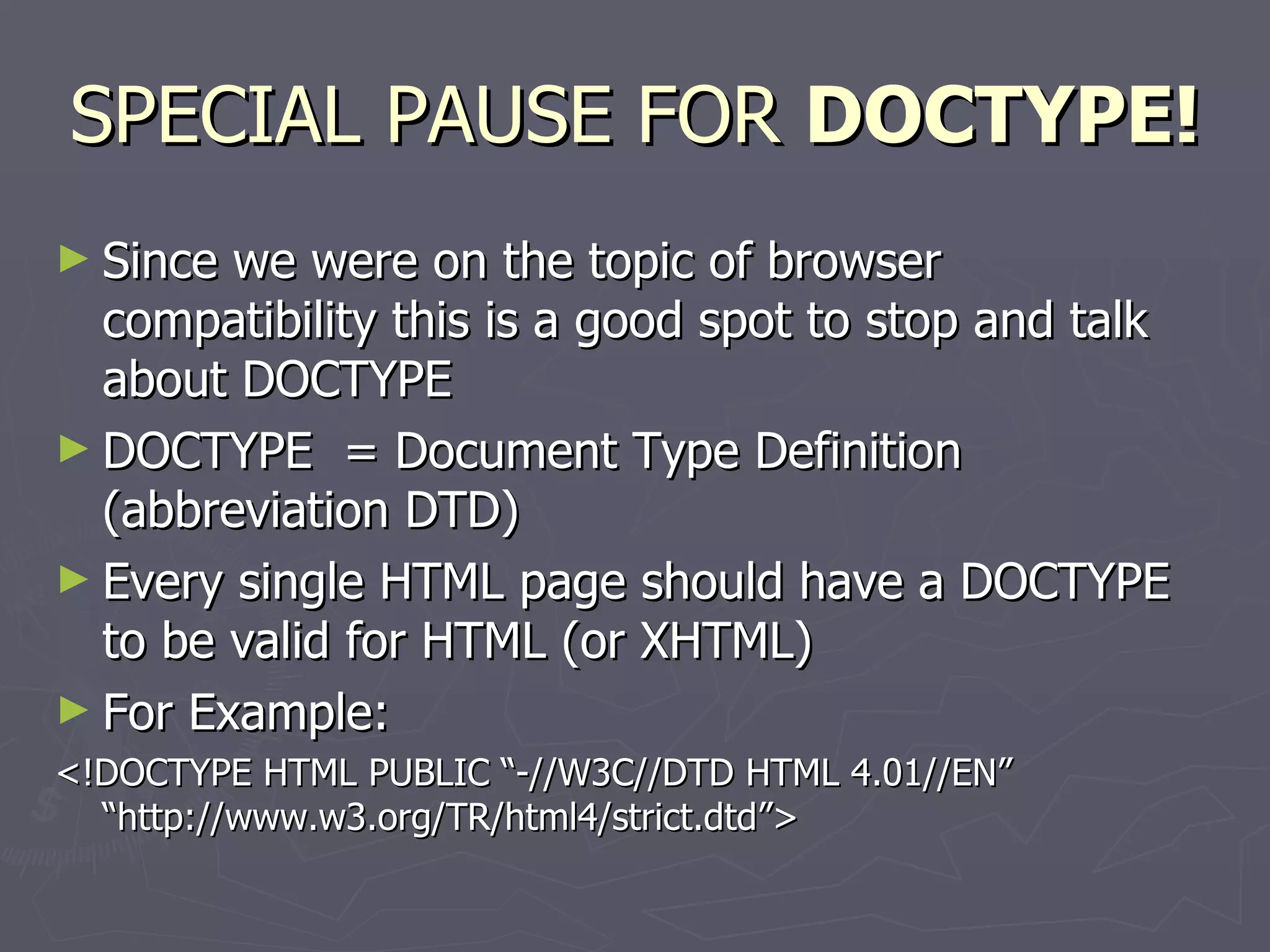 SPECIAL PAUSE FOR  DOCTYPE! Since we were on the topic of browser compatibility this is a good spot to stop and talk about DOCTYPE DOCTYPE  = Document Type Definition (abbreviation DTD) Every single HTML page should have a DOCTYPE to be valid for HTML (or XHTML) For Example: <!DOCTYPE HTML PUBLIC “-//W3C//DTD HTML 4.01//EN” “http://www.w3.org/TR/html4/strict.dtd”> 