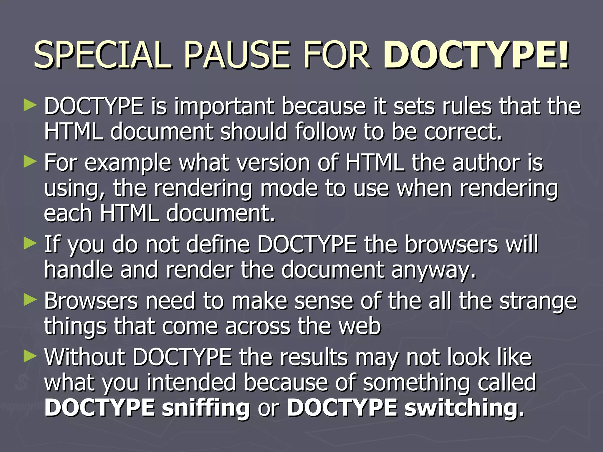SPECIAL PAUSE FOR  DOCTYPE! DOCTYPE is important because it sets rules that the HTML document should follow to be correct.  For example what version of HTML the author is using, the rendering mode to use when rendering each HTML document.  If you do not define DOCTYPE the browsers will handle and render the document anyway. Browsers need to make sense of the all the strange things that come across the web  Without DOCTYPE the results may not look like what you intended because of something called  DOCTYPE sniffing  or  DOCTYPE switching . 