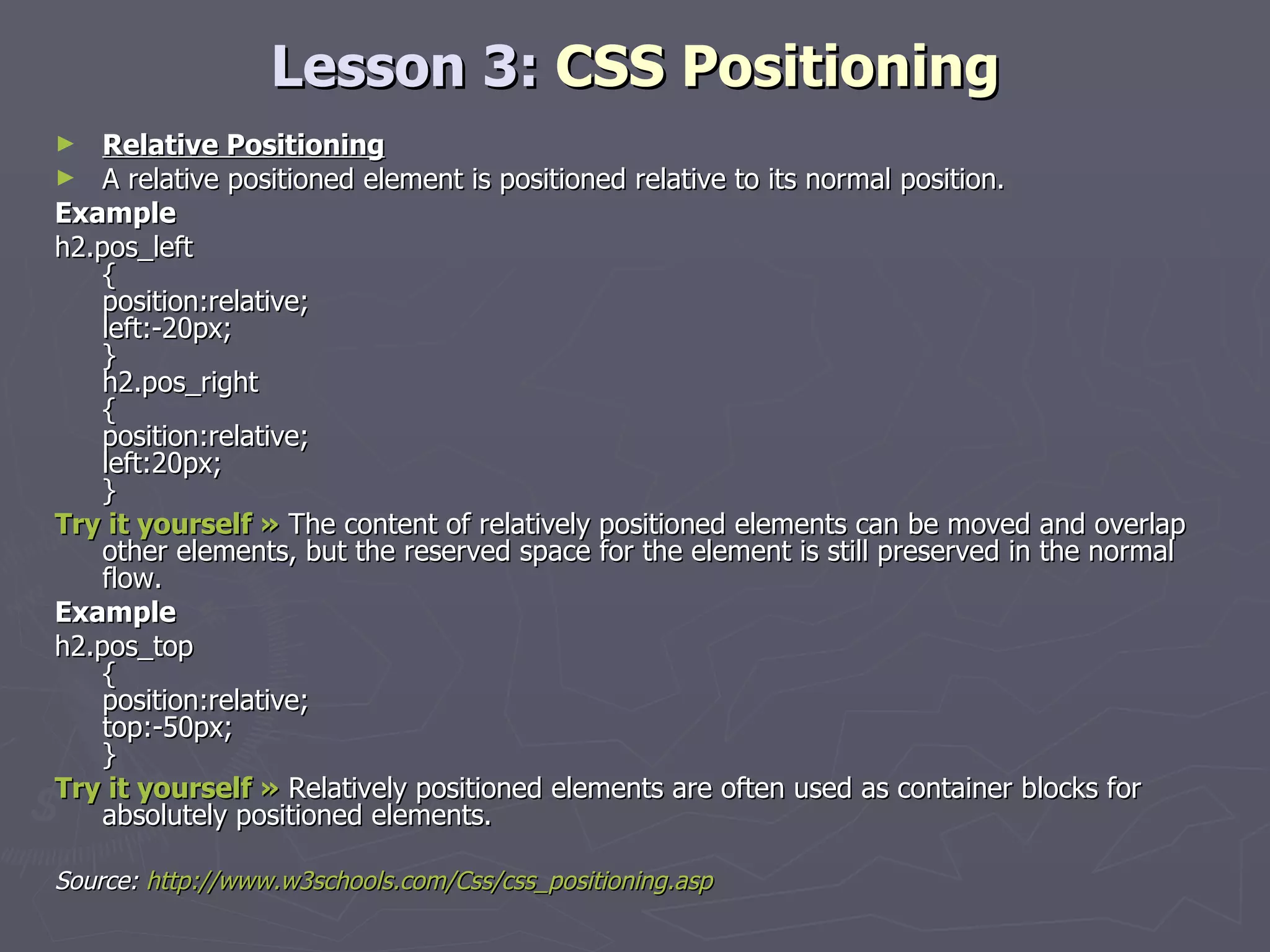 Lesson 3:  CSS Positioning Relative Positioning A relative positioned element is positioned relative to its normal position. Example h2.pos_left { position:relative; left:-20px; } h2.pos_right { position:relative; left:20px; } Try it yourself »  The content of relatively positioned elements can be moved and overlap other elements, but the reserved space for the element is still preserved in the normal flow. Example h2.pos_top { position:relative; top:-50px; } Try it yourself »  Relatively positioned elements are often used as container blocks for absolutely positioned elements. Source:  http://www.w3schools.com/Css/css_positioning.asp 