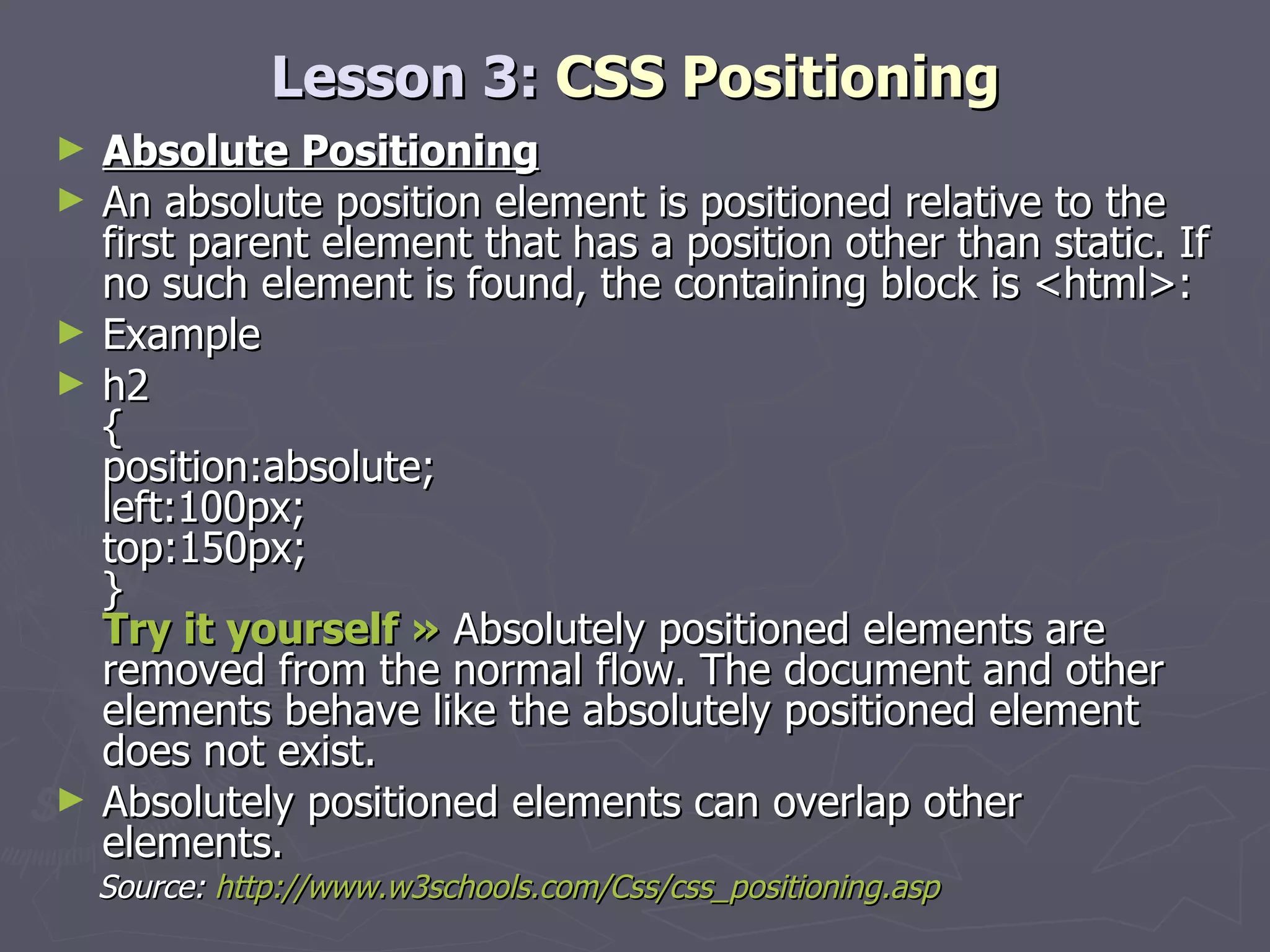Lesson 3:  CSS Positioning Absolute Positioning An absolute position element is positioned relative to the first parent element that has a position other than static. If no such element is found, the containing block is <html>: Example h2 { position:absolute; left:100px; top:150px; } Try it yourself »  Absolutely positioned elements are removed from the normal flow. The document and other elements behave like the absolutely positioned element does not exist. Absolutely positioned elements can overlap other elements. Source:  http://www.w3schools.com/Css/css_positioning.asp 