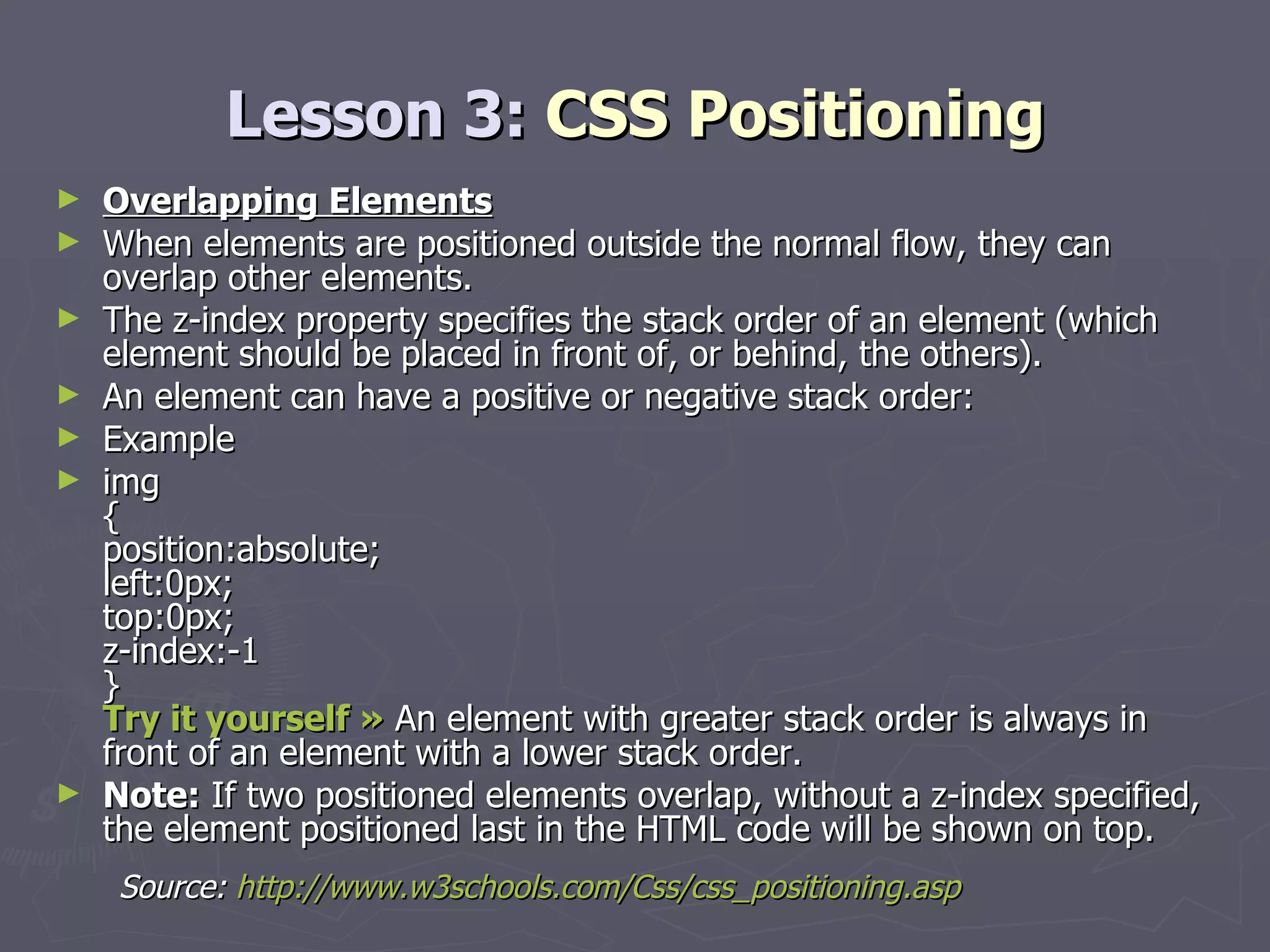 Lesson 3:  CSS Positioning Overlapping Elements When elements are positioned outside the normal flow, they can overlap other elements. The z-index property specifies the stack order of an element (which element should be placed in front of, or behind, the others). An element can have a positive or negative stack order: Example img { position:absolute; left:0px; top:0px; z-index:-1 } Try it yourself »  An element with greater stack order is always in front of an element with a lower stack order. Note:  If two positioned elements overlap, without a z-index specified, the element positioned last in the HTML code will be shown on top. Source:  http://www.w3schools.com/Css/css_positioning.asp 