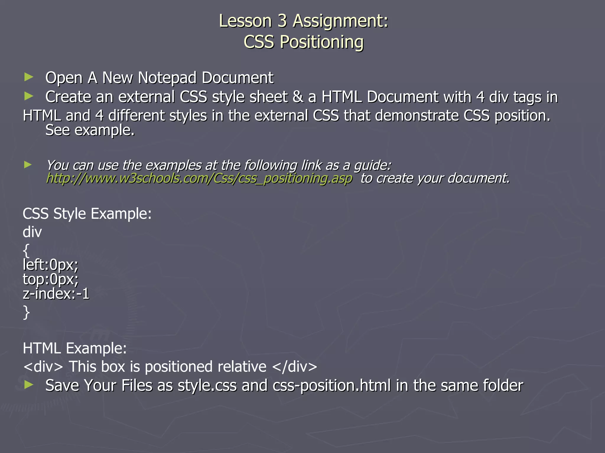 Lesson 3 Assignment: CSS Positioning Open A New Notepad Document Create an external CSS style sheet & a HTML Document  with 4 div tags in HTML and 4 different styles in the external CSS that demonstrate CSS position.  See example. You can use the examples at the following link as a guide:  http://www.w3schools.com/Css/css_positioning.asp   to create your document. CSS Style Example: div { left:0px; top:0px; z-index:-1 } HTML Example: <div> This box is positioned relative </div> Save Your Files as style.css and css-position.html in the same folder 